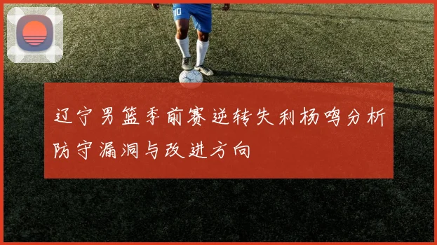 辽宁男篮季前赛逆转失利杨鸣分析防守漏洞与改进方向